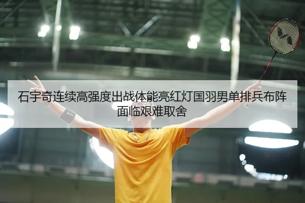 石宇奇连续高强度出战体能亮红灯国羽男单排兵布阵面临艰难取舍