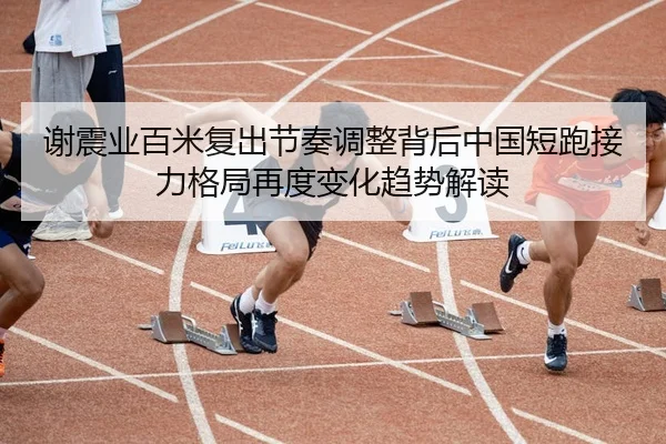 谢震业百米复出节奏调整背后中国短跑接力格局再度变化趋势解读
