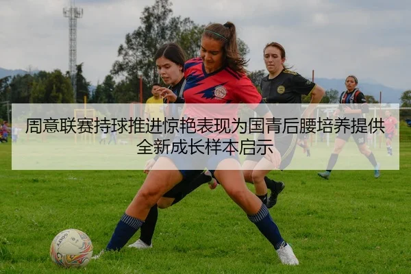 周意联赛持球推进惊艳表现为国青后腰培养提供全新成长样本启示